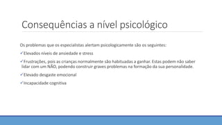 Consequências a nível psicológico
Os problemas que os especialistas alertam psicologicamente são os seguintes:
Elevados níveis de ansiedade e stress
Frustrações, pois as crianças normalmente são habituadas a ganhar. Estas podem não saber
lidar com um NÃO, podendo construir graves problemas na formação da sua personalidade.
Elevado desgaste emocional
Incapacidade cognitiva
 
