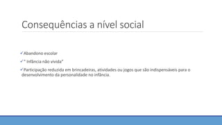 Consequências a nível social
Abandono escolar
“ Infância não vivida”
Participação reduzida em brincadeiras, atividades ou jogos que são indispensáveis para o
desenvolvimento da personalidade no infância.
 