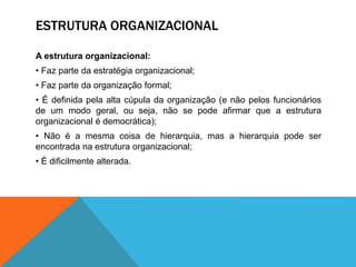 ESTRUTURA ORGANIZACIONAL
A estrutura organizacional:
• Faz parte da estratégia organizacional;
• Faz parte da organização formal;
• É definida pela alta cúpula da organização (e não pelos funcionários
de um modo geral, ou seja, não se pode afirmar que a estrutura
organizacional é democrática);
• Não é a mesma coisa de hierarquia, mas a hierarquia pode ser
encontrada na estrutura organizacional;
• É dificilmente alterada.
 