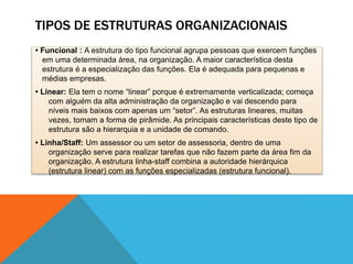 TIPOS DE ESTRUTURAS ORGANIZACIONAIS
• Funcional : A estrutura do tipo funcional agrupa pessoas que exercem funções
em uma determinada área, na organização. A maior característica desta
estrutura é a especialização das funções. Ela é adequada para pequenas e
médias empresas.
• Linear: Ela tem o nome “linear” porque é extremamente verticalizada; começa
com alguém da alta administração da organização e vai descendo para
níveis mais baixos com apenas um “setor”. As estruturas lineares, muitas
vezes, tomam a forma de pirâmide. As principais características deste tipo de
estrutura são a hierarquia e a unidade de comando.
• Linha/Staff: Um assessor ou um setor de assessoria, dentro de uma
organização serve para realizar tarefas que não fazem parte da área fim da
organização. A estrutura linha-staff combina a autoridade hierárquica
(estrutura linear) com as funções especializadas (estrutura funcional).
 