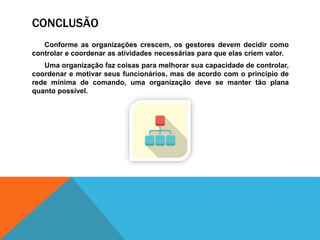 CONCLUSÃO
Conforme as organizações crescem, os gestores devem decidir como
controlar e coordenar as atividades necessárias para que elas criem valor.
Uma organização faz coisas para melhorar sua capacidade de controlar,
coordenar e motivar seus funcionários, mas de acordo com o princípio de
rede mínima de comando, uma organização deve se manter tão plana
quanto possível.
 