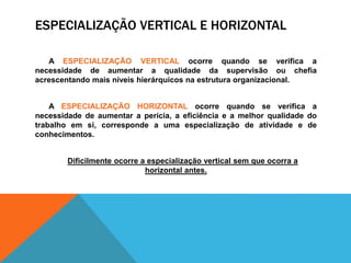 ESPECIALIZAÇÃO VERTICAL E HORIZONTAL
A ESPECIALIZAÇÃO VERTICAL ocorre quando se verifica a
necessidade de aumentar a qualidade da supervisão ou chefia
acrescentando mais níveis hierárquicos na estrutura organizacional.
A ESPECIALIZAÇÃO HORIZONTAL ocorre quando se verifica a
necessidade de aumentar a perícia, a eficiência e a melhor qualidade do
trabalho em si, corresponde a uma especialização de atividade e de
conhecimentos.
Dificilmente ocorre a especialização vertical sem que ocorra a
horizontal antes.
 