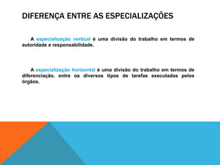DIFERENÇA ENTRE AS ESPECIALIZAÇÕES
A especialização vertical é uma divisão do trabalho em termos de
autoridade e responsabilidade.
A especialização horizontal é uma divisão do trabalho em termos de
diferenciação, entre os diversos tipos de tarefas executadas pelos
órgãos.
 