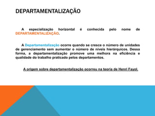 DEPARTAMENTALIZAÇÃO
A especialização horizontal é conhecida pelo nome de
DEPARTAMENTALIZAÇÃO.
A Departamentalização ocorre quando se cresce o número de unidades
de gerenciamento sem aumentar o número de níveis hierárquicos. Dessa
forma, a departamentalização promove uma melhora na eficiência e
qualidade do trabalho praticado pelos departamentos.
A origem sobre departamentalização ocorreu na teoria de Henri Fayol.
 