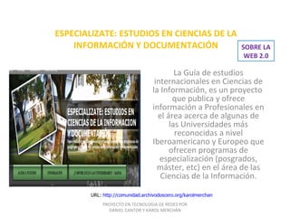 ESPECIALIZATE: ESTUDIOS EN CIENCIAS DE LA INFORMACIÓN Y DOCUMENTACIÓN La Guía de estudios internacionales en Ciencias de la Información, es un proyecto  que publica y ofrece información a Profesionales en el área acerca de algunas de las Universidades más reconocidas a nivel Iberoamericano y Europeo que ofrecen programas de especialización (posgrados, máster, etc) en el área de las Ciencias de la Información. URL:  http://comunidad.archivodoscero.org/karolmerchan PROYECTO EN TECNOLOGIA DE REDES POR DANIEL CANTOR Y KAROL MERCHÁN SOBRE LA WEB 2.0 