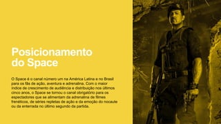 Posicionamento
do Space
O Space é o canal número um na América Latina e no Brasil
para os fãs de ação, aventura e adrenalina. Com o maior
índice de crescimento de audiência e distribuição nos últimos
cinco anos, o Space se tornou o canal obrigatório para os
espectadores que se alimentam da adrenalina de filmes
frenéticos, de séries repletas de ação e da emoção do nocaute
ou da enterrada no último segundo da partida.
 