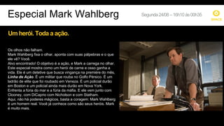 Um herói. Toda a ação.
Os olhos não falham.
Mark Wahlberg fixa o olhar, aponta com suas pálpebras e o que
ele vê? Você.
Alvo encontrado! O objetivo é a ação, e Mark a carrega no olhar.
Este especial mostra como um herói de carne e osso ganha a
vida. Ele é um detetive que busca vingança na première do mês,
Linha de Ação. É um militar que rouba no Golfo Pérsico. É um
ladrão de elite que foi roubado em Veneza. É um policial durão
em Boston e um policial ainda mais durão em Nova York.
Enfrenta a fúria do mar e a fúria da máfia. E ele vem junto com
Clooney, com DiCaprio com Nicholson e com Statham.
Aqui, não há poderes mágicos, basta a coragem: Mark Wahlberg
é um homem real. Você já conhece como são seus heróis. Mark
é muito mais.
Especial Mark Wahlberg Segunda24/08–16h10ás00h35
 