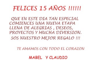 FELICES 15 AÑOS !!!!!!
QUE EN ESTE DIA TAN ESPECIAL
COMIENCES UNA NUEVA ETAPA
LLENA DE ALEGRIAS , DESEOS,
PROYECTOS Y MUCHA DIVERSION.
SOS NUESTRO MEJOR REGALO !!!
TE AMAMOS CON TODO EL CORAZON
MABEL Y CLAUDIO
 