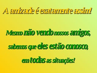   A amizade é exatamente assim!      Mesmo  não vendo  nossos  amigos ,  sabemos que  eles estão conosco ,  em   todas  as situações!  