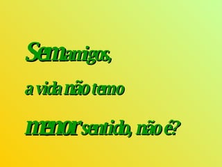 Sem   amigos ,  a vida  não  tem o  menor  sentido, não é? 