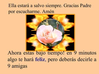 Ahora estas bajo tiempo! en 9 minutos algo te hará  feliz ,  pero deberás decirle a 9 amigas  Ella estará a salvo siempre. Gracias Padre por escucharme. Amén  