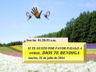 SI TE GUSTO POR FAVOR PASALO ASI TE GUSTO POR FAVOR PASALO A
OTROS ,OTROS , DIOS TE BENDIGADIOS TE BENDIGA
martes, 22 de julio de 2014martes, 22 de julio de 2014
Son lasSon las 01:20:53 a.m.01:20:53 a.m.
 