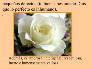 pequeños defectos (tu bien sabes amado Dios
que lo perfecto es inhumano),
.
Además, es amorosa, inteligente, respetuosa,
fuerte e inmensamente valiosa.
 