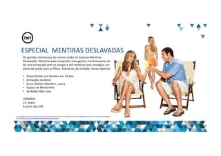 ESPECIAL MENTIRAS DESLAVADAS
Os grandes mentirosos do cinema estão no Especial Mentiras
Deslavadas. Mentiras para conquistar uma garota, mentiras para sair
de uma enrascada com os amigos e até mentiras para conseguir um
plano de saúde para os filhos. Divirta-se, de verdade, nesse especial!
• Como Perder um Homem em 10 dias
• Armações do Amor
• Eu os Declaro Marido e...Larry
• Esposa de Mentirinha
• Se Beber, Não Case
HORÁRIO:
23, Sexta.
A partir das 14h
“A veiculação de anúncio dos canais Turner fica ainda sujeita aos Termos e Condições Padrão de Publicidade que podem ser acessados no seguinte
link: http://www.turner.com/#/company/advertising-latin-america
 