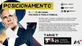 No A&E a ação, a aventura, investigação e o drama, na ficção
e na vida real, são apenas caminhos de uma mesma busca:
a busca por justiça.
Grandes filmes, séries e produções originais trazem a informação
e o entretenimento através de histórias surpreendentes, que
desafiam a audiência a refletir o que é certo e errado.
O público praticamente participa das histórias. No A&E você
encontra os melhores argumentos em forma de entretenimento.
O A&E É UM CANAL
VOLTADO A TODA A FAMÍLIA.
Canalaebrasil
@CanalAE
www.aeplay.tv
HOMENS
MULHERES+25
 