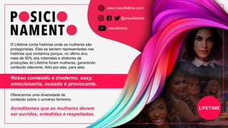 O Lifetime conta histórias onde as mulheres são
protagonistas. Elas se sentem representadas nas
histórias que contamos porque, no último ano,
mais de 50% dos roteiristas e diretores de
produções do Lifetime foram mulheres, garantindo
conteúdo relevante, feito por elas, para elas.
meulifetime
@meulifetime
www.meulifetime.com
Nosso conteúdo é moderno, sexy,
emocionante, ousado e provocante.
Oferecemos uma diversidade de
conteúdo sobre o universo feminino.
Acreditamos que as mulheres devem
ser ouvidas, entedidas e respeitadas.
 