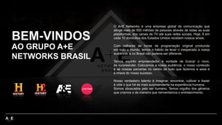 BEM-VINDOS
O A+E Networks é uma empresa global de comunicação que
atinge mais de 500 milhões de pessoas através de todas as suas
plataformas, dos canais de TV até suas redes sociais. Hoje, 8 em
cada 10 domicílios dos Estados Unidos recebem nossos sinais.
Com milhares de horas de programação original produzida
em todo o mundo, temos o hábito de levar o inesperado à nossa
audiência, e no Brasil não poderia ser diferente.
Temos espírito empreendedor e vontade de buscar o novo,
de surpreender. Colocamos a nossa audiência, o nosso conteúdo
e as nossas parcerias no centro de tudo que fazemos e essa é
a chave do nosso sucesso.
Nosso verdadeiro talento é imaginar, encontrar, cultivar e trazer
à vida o que há de mais surpreendente na experiência humana.
Somos obcecados pelo ser humano. Temos orgulho dos gêneros
que criamos e da maneira que reinventamos o entretenimento.
AO GRUPO A+E
NETWORKS BRASIL
 