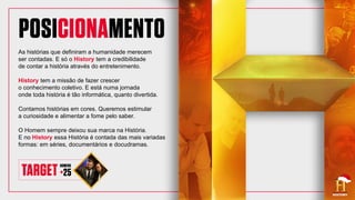 As histórias que definiram a humanidade merecem
ser contadas. E só o History tem a credibilidade
de contar a história através do entretenimento.
History tem a missão de fazer crescer
o conhecimento coletivo. E está numa jornada
onde toda história é tão informática, quanto divertida.
Contamos histórias em cores. Queremos estimular
a curiosidade e alimentar a fome pelo saber.
O Homem sempre deixou sua marca na História.
E no History essa História é contada das mais variadas
formas: em séries, documentários e docudramas.
 