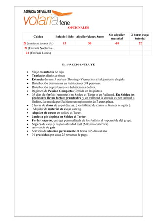 OPCIONALES

                                                                    Sin alquiler      2 horas esquí
        Caldea             Palacio Hielo Alquiler/clases Snow
                                                                     material            tutorial
26 (martes o jueves dia)        13                 50                   -10                 22
 21 (Entrada Nocturna)
  21 (Entrada Lunes)


                               EL PRECIO INCLUYE

   •   Viaje en autobús de lujo.
   •   Traslados diarios a pistas
   •   Estancia durante 5 noches (Domingo-Viernes) en el alojamiento elegido.
   •   Distribución de alumnos en habitaciones 3/4 personas.
   •   Distribución de profesores en habitaciones dobles.
   •   Régimen de Pensión Completa (Comida en las pistas).
   •   05 días de forfait (remontes) en Soldeu el Tarter o en Vallnord. En Soldeu los
       profesores llevan forfait grandvalira y en vallnord la entrada es por Arinsal o
       Ordino, la entrada por Pal tiene un suplemento de 7 euros plaza.
   •   2 horas de clases de esquí diarias. ( posibilidad de clases en frances o inglés ).
   •    Alquiler de material de esquí carving.
   •   Alquiler de cascos en soldeu el Tarter.
   •   Jaulas a pie de pista en Soldeu el Tarter.
   •   Forfait express, entrega personalizada de los forfaits al responsable del grupo.
   •   Seguro de esquí y responsabilidad civil (Máxima cobertura).
   •   Asistencia de guía.
   •   Servicio de atención permanente 24 horas 365 días al año.
   •   01 gratuidad por cada 25 personas de pago.
 