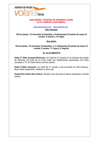 SAN ISIDRO / FUENTES DE INVIERNO (LEÓN)
                       ALTO CAMPOÓ (CANTABRIA),

                     www.altocampoo.com www.sanisidro.net
                                 Alto Campoó

  28 km pistas, 12 remontes (4 telesillas y 8 telesquíes) 23 pistas de esquí (4
                        verdes, 9 azules y 10 rojas)

                                   San Isidro

 24 km pistas, 15 remontes (4 telesillas, y 11 telesquíes) 25 pistas de esquí (4
                    verdes, 8 azules, 11 rojas y 2 negras)

                               EL ALOJAMIENTO

Hotel 3* (Alto Campoó-Reinosa): Un hotel de 3* situado en la entrada del pueblo
de Reinosa. Se trata de un buen hotel con habitaciones espaciosas con baño
completo y TV. El hotel ofrece comida casera.

Hotel 3*(Alto Campoó): Un hotel de 3* situado a pie de pistas en Alto Campoo.
Buen hotel restaurante, cafetería y disco bar.

Hostal San Isidro (San Isidro): Situado a pie de pista en plena naturaleza. Comida
casera.
 