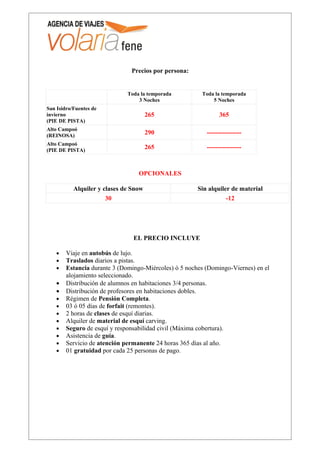 Precios por persona:


                              Toda la temporada         Toda la temporada
                                  3 Noches                  5 Noches
San Isidro/Fuentes de
invierno                               265                     365
(PIE DE PISTA)
Alto Campoó
(REINOSA)
                                       290                ----------------
Alto Campoó
(PIE DE PISTA)
                                       265                ----------------



                                  OPCIONALES

           Alquiler y clases de Snow                   Sin alquiler de material
                       30                                         -12




                                EL PRECIO INCLUYE

    •   Viaje en autobús de lujo.
    •   Traslados diarios a pistas.
    •   Estancia durante 3 (Domingo-Miércoles) ó 5 noches (Domingo-Viernes) en el
        alojamiento seleccionado.
    •   Distribución de alumnos en habitaciones 3/4 personas.
    •   Distribución de profesores en habitaciones dobles.
    •   Régimen de Pensión Completa.
    •   03 ó 05 días de forfait (remontes).
    •   2 horas de clases de esquí diarias.
    •   Alquiler de material de esquí carving.
    •   Seguro de esquí y responsabilidad civil (Máxima cobertura).
    •   Asistencia de guía.
    •   Servicio de atención permanente 24 horas 365 días al año.
    •   01 gratuidad por cada 25 personas de pago.
 