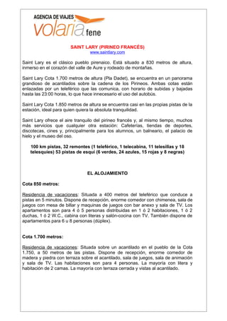 SAINT LARY (PIRINEO FRANCÉS)
                                 www.saintlary.com

Saint Lary es el clásico pueblo pirenaico. Está situado a 830 metros de altura,
inmerso en el corazón del valle de Aure y rodeado de montañas.

Saint Lary Cota 1.700 metros de altura (Pla Dadet), se encuentra en un panorama
grandioso de acantilados sobre la cadena de los Pirineos. Ambas cotas están
enlazadas por un teleférico que las comunica, con horario de subidas y bajadas
hasta las 23:00 horas, lo que hace innecesario el uso del autobús.

Saint Lary Cota 1.850 metros de altura se encuentra casi en las propias pistas de la
estación, ideal para quien quiera la absoluta tranquilidad.

Saint Lary ofrece el aire tranquilo del pirineo francés y, al mismo tiempo, muchos
más servicios que cualquier otra estación: Cafeterías, tiendas de deportes,
discotecas, cines y, principalmente para los alumnos, un balneario, el palacio de
hielo y el museo del oso.

    100 km pistas, 32 remontes (1 teleférico, 1 telecabina, 11 telesillas y 18
    telesquíes) 53 pistas de esquí (6 verdes, 24 azules, 15 rojas y 8 negras)



                                EL ALOJAMIENTO

Cota 850 metros:

Residencia de vacaciones: Situada a 400 metros del teleférico que conduce a
pistas en 5 minutos. Dispone de recepción, enorme comedor con chimenea, sala de
juegos con mesa de billar y maquinas de juegos con bar anexo y sala de TV. Los
apartamentos son para 4 ó 5 personas distribuidas en 1 ó 2 habitaciones, 1 ó 2
duchas, 1 ó 2 W.C., cabina con literas y salón-cocina con TV. También dispone de
apartamentos para 6 u 8 personas (dúplex).


Cota 1.700 metros:

Residencia de vacaciones: Situada sobre un acantilado en el pueblo de la Cota
1.750, a 50 metros de las pistas. Dispone de recepción, enorme comedor de
madera y piedra con terraza sobre el acantilado, sala de juegos, sala de animación
y sala de TV. Las habitaciones son para 4 personas. La mayoría con litera y
habitación de 2 camas. La mayoría con terraza cerrada y vistas al acantilado.
 