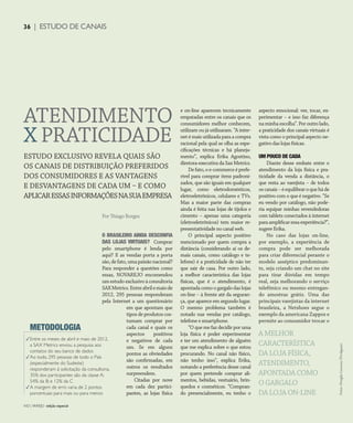 CONSUMIDOR MODERNO | NO | VAREJO edição especial
36 | ESTUDO DE CANAIS
zzzzzzzhh
ESTUDO EXCLUSIVO REVELA QUAIS SÃO
OS CANAIS DE DISTRIBUIÇÃO PREFERIDOS
DOS CONSUMIDORES E AS VANTAGENS
E DESVANTAGENS DE CADA UM – E COMO
APLICARESSASINFORMAÇÕESNASUAEMPRESA
Por Thiago Borges
Fotos:DouglasLuccena/Divulgação
NO | VAREJO edição especial
36 | ESTUDO DE CANAIS
ATENDIMENTO
X PRATICIDADE
A MELHOR
CARACTERÍSTICA
DA LOJA FÍSICA,
ATENDIMENTO,
APONTADA COMO
O GARGALO
DA LOJA ON-LINE
O BRASILEIRO AINDA DESCONFIA
DAS LOJAS VIRTUAIS? Comprar
pelo smartphone é lenda por
aqui? E as vendas porta a porta
são,defato,umapaixãonacional?
Para responder a questões como
essas, NOVAREJO encomendou
umestudoexclusivoàconsultoria
SAXMetrics.Entreabrilemaiode
2012, 295 pessoas responderam
pela Internet a um questionário
em que apontam que
tipos de produtos cos-
tumam comprar por
cada canal e quais os
aspectos positivos
e negativos de cada
um. Se em alguns
pontos as obviedades
são confirmadas, em
outros os resultados
surpreendem.
Citadas por nove
em cada dez partici-
pantes, as lojas física
e on-line aparecem tecnicamente
empatadas entre os canais que os
consumidores melhor conhecem,
utilizam ou já utilizaram. “A inter-
net é mais utilizada para a compra
racional pela qual se olha as espe-
cificações técnicas e há planeja-
mento”, explica Erika Agostino,
diretora-executiva da Sax Metrics.
Defato,oe-commerceéprefe-
rível para comprar itens padroni-
zados, que são iguais em qualquer
lugar, como eletrodomésticos,
eletroeletrônicos, celulares e TVs.
Mas a maior parte das compras
ainda é feita nas lojas de tijolos e
cimento – apenas uma categoria
(eletroeletrônicos) tem maior re-
presentatividade no canal web.
O principal aspecto positivo
mencionado por quem compra a
distância (considerando aí os de-
mais canais, como catálogo e te-
lefone) é a praticidade de não ter
que sair de casa. Por outro lado,
a melhor característica das lojas
físicas, que é o atendimento, é
apontada como o gargalo das lojas
on-line – à frente até da seguran-
ça, que aparece em segundo lugar.
O mesmo problema também é
notado nas vendas por catálogo,
telefone e smartphone.
“O que me faz decidir por uma
loja física é poder experimentar
e ter um atendimento de alguém
que me explica sobre o que estou
procurando. No canal não físico,
não tenho isso”, explica Erika,
notando a preferência desse canal
por quem pretende comprar ali-
mentos, bebidas, vestuário, brin-
quedos e cosméticos. “Compran-
do presencialmente, eu tenho o
aspecto emocional: ver, tocar, ex-
perimentar – e isso faz diferença
naminhaescolha”.Poroutrolado,
a praticidade dos canais virtuais é
vista como o principal aspecto ne-
gativo das lojas físicas.
UM POUCO DE CADA
Diante desse embate entre o
atendimento da loja física e pra-
ticidade da venda a distância, o
que resta ao varejista – de todos
oscanais–éequilibraroqueháde
positivo com o que é negativo. “Se
eu vendo por catálogo, não pode-
ria equipar minhas revendedoras
com tablets conectados à internet
paraamplificaressaexperiência?”,
sugere Erika.
No caso das lojas on-line,
por exemplo, a experiência de
compra pode ser melhorada
para criar diferencial perante o
modelo asséptico predominan-
te, seja criando um chat no site
para tirar dúvidas em tempo
real, seja melhorando o serviço
telefônico ou mesmo entregan-
do amostras grátis. Uma das
principais varejistas da internet
brasileira, a Netshoes segue o
exemplo da americana Zappos e
permite ao consumidor trocar o
3
3
3
METODOLOGIA
Entre os meses de abril e maio de 2012,
a SAX Metrics enviou a pesquisa aos
contatos do seu banco de dados
Ao todo, 295 pessoas de todo o País
(especialmente do Sudeste)
responderam à solicitação da consultoria.
35% dos participantes são da classe A;
54% da B; e 12% da C
A margem de erro varia de 2 pontos
porcentuais para mais ou para menos
ANOVAREJO_estudo_de_canais.indd 36 7/20/12 1:38 PM
 