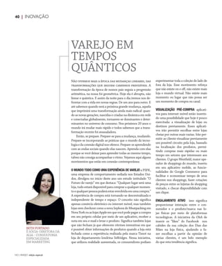 NO | VAREJO edição especial
40 | INOVAÇÃO
VAREJO EM
TEMPOS
QUÂNTICOS
Não vivemos mais a época das mudanças lineares, das
transformações que seguem caminhos previsíveis. A
transformação da época de nossos pais seguia a progressão
aritmética, na nossa foi geométrica. Hoje ela é abrupta, não
linear e quântica. E assim da noite para o dia iremos nos de-
frontar com a vida em novas regras. De um ano para outro. E
até sabemos quando será a próxima grande mudança, aquela
que imprimirá uma transformação ainda mais radical: quan-
do as novas gerações, nascidas e criadas na dinâmica em rede
e conectadas globalmente, tornarem-se dominantes e deter-
minantes no universo de consumo. Nos próximos 20 anos o
mundo irá mudar mais rápido e todos sabemos que a trans-
formação recente foi avassaladora.
Então, se prepare. Prepare-se para a mudança, mudando.
Prepare-se incorporando as práticas que o mundo da tecno-
logiaedaconexãodigitalnosoferece.Prepare-seaprendendo
com as ondas sociais quando elas nascem. Aprenda com elas
porque se você deixar para aprender todas ao mesmo tempo,
talveznãoconsigaacompanharoritmo.Vejamosaquialguns
movimentos que estão em conexão contemporânea:
O MUNDO TODO COMO UMA EXPERIÊNCIA DE VAREJO a PSFK,
uma empresa de comportamento sediada nos Estados Uni-
dos, divulgou no início deste ano um estudo intitulado “O
Futuro do varejo” em que destaca: “Qualquer lugar será uma
loja,tudoestarádisponívelparacompraraqualquermomen-
toequalquerpessoapoderáestarenvolvidaemumacompra.”
A experiência de compra está tornando-se descentralizada e
independente de tempo e espaço. O conceito não significa
apenas comércio eletrônico ou internet móvel, mas também
lojassemcheckoutcomoanovaSephoradoMeatpackingem
NovaYorkouaslojasAppleemquevocêpodepagaracompra
em seu próprio celular por meio de um aplicativo, receber a
nota em seu e-mail e levar o produto. Significa também lojas
que não fecham já que oferecem vitrines interativas em que
é possível obter informações de produtos quando a loja está
fechada como a experiência realizada pela marca Tissot na
loja de departamento londrina Selfridges. Nessa iniciativa,
que utilizou realidade aumentada, os consumidores podiam
BETH FURTADO
É SÓCIA–DIRETORA DA
ALIA – CONSULTORIA
ESPECIALIZADA
EM MARKETING
experimentar toda a coleção do lado de
fora da loja. Esse movimento reforça
que não existe on e off, não existe mais
loja e mundo virtual. Não existe mais
momento ou lugar que não possa ser
um momento de compra ou canal.
VISUALIZAÇÃO PRÉ-COMPRA aplicati-
vos para internet móvel estão inserin-
do uma possibilidade que hoje é pouco
exercitada: a visualização de lojas ou
destinos previamente. Esses aplicati-
vos irão permitir escolhas entre lojas
cheias por outras mais vazias. Irão per-
mitir ao cliente visualizar previamente
um possível circuito pela loja, baseado
na localização dos produtos, permi-
tindo compras mais rápidas ou mais
tempo em setores que interessam aos
clientes. O grupo Westfield, maior ope-
rador de shoppings do mundo, inseriu
em seu aplicativo mobile, as funcio-
nalidades do Google Commerce para
facilitar e economizar tempo de seus
clientes nos shoppings, fazer cotações
de preços entre os lojistas do shopping
visitado, e checar disponibilidade com
um clique.
ENGAJAMENTO ATIVO isso significa
proporcionar interação entre o con-
sumidor  e o produto/marca nas lo-
jas físicas por meio de plataformas
tecnológicas. A iniciativa da C&A de
inserir os “likes” do Facebook  nos
cabides da sua coleção dos Dias das
Mães na loja física, ajudando a fa-
zer escolhas a partir da opinião de
várias clientes, é um belo exemplo
do que esta tendência significa.
env_artigo_beth.indd 40 7/20/12 1:41 PM
 