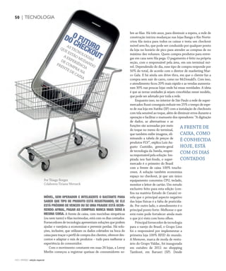 CONSUMIDOR MODERNO | NO | VAREJO edição especial
50 | TECNOLOGIA
NO | VAREJO edição especial
MÓVEL, SEM OPERADOR E INTELIGENTE O BASTANTE PARA
SABER QUE TIPO DE PRODUTO ESTÁ REGISTRANDO, SE ELE
ESTÁ PRÓXIMO DE VENCER OU SE UMA FRAUDE ESTÁ OCOR-
RENDO: AFINAL, PAGAR AS COMPRAS NUNCA MAIS SERÁ A
MESMA COISA. A frente de caixa, com mocinhas simpáticas
(ou nem tanto) e filas incômodas, está com os dias contados.
Fornecedores de tecnologia apresentam soluções que podem
ajudar o varejista a economizar e prevenir perdas. Há solu-
ções, inclusive, que utilizam os dados coletados na boca do
caixaparatraçaroperfildecompradosclientes,oferecerdes-
contos e adaptar o mix de produtos – tudo para melhorar a
experiência do consumidor.
Com o movimento constante em suas 26 lojas, a Leroy
Merlin começou a registrar queixas de consumidores so-
bre as filas. Há três anos, para diminuir a espera, a rede de
construção iniciou mudanças nas lojas Bangu e Rio Norte:
criou fila única para todos os caixas e testa um checkout
móvel sem fio, que pode ser conduzido por qualquer ponto
da loja no horário de pico para atender as compras de no
máximo dez volumes. Quem compra produtos para entre-
gar em casa nem fila pega. O pagamento é feito na própria
seção, com o responsável pela área, em um terminal mó-
vel. Dependendo do dia, esse tipo de compra responde por
50% do total, de acordo com o diretor de marketing Mar-
co Gala. E há ainda um drive thru, em que o cliente faz a
compra sem sair do carro, como no McDonald’s. Com isso,
o atendimento ficou 20% mais rápido e as vendas aumenta-
ram 30% nas poucas lojas onde há essas novidades. A ideia
é que as novas unidades já sejam concebidas nesse modelo,
que pode ser adotado por toda a rede.
Enquanto isso, no interior de São Paulo a rede de super-
mercados Russi conseguiu reduzir em 25% o tempo de espe-
ra de sua loja em Itatiba (SP) com a instalação de checkouts
com tela sensível ao toque, além de diminuir erros durante a
operação e facilitar o manuseio dos operadores. “A digitação
de dados, as alternativas e as
funções são acessadas por meio
do toque no menu do terminal,
que também exibe imagens, eli-
minando a tabela de preços de
produtos FLV”, explica Luiz Au-
gusto Custódio, gerente-geral
de tecnologia da Sweda, empre-
saresponsávelpelasolução.Ins-
pirada nos fast-foods, o super-
mercado é o primeiro do Brasil
com a frente de caixa 100% touchs-
creen. A solução também economiza
espaço no checkout, já que um único
equipamento concentra CPU, teclado,
monitor e leitor de cartão. Um estudo
exclusivo feito para esta edição (con-
fira na matéria Estudo de Canais) re-
vela que o principal aspecto negativo
das lojas físicas é a falta de praticida-
de. Por outro lado, o atendimento é o
principal ponto forte. Melhorar o que
está ruim pode fortalecer ainda mais
o que já é visto com bons olhos.
Principalfornecedordetecnologia
para o varejo do Brasil, o Grupo Linx
foi o responsável por implementar a
primeira loja 100% RFID do mundo.
A Memove, marca de moda de vestu-
ário do Grupo Valdac, foi inaugurada
em outubro de 2011 no shopping
Tamboré, em Barueri (SP). Desde
O FUTURO
DO CHECKOUT
AS TECNOLOGIAS
QUE ESTÃO MUDANDO
A EXPERIÊNCIA
DE COMPRA NA
FRENTE DE CAIXA
50 | TECNOLOGIA
Por Thiago Borges
Colaborou Ticiana Werneck
A FRENTE DE
CAIXA, COMO
É CONHECIDA
HOJE, ESTÁ
COM OS DIAS
CONTADOS
env_tecnologia.indd 50 7/21/12 2:39 PM
 