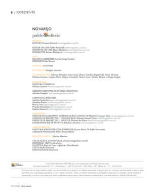 NO | VAREJO edição especial
8 | EXPEDIENTE
REDAÇÃO
EDITORA Ticiana Werneck ticiw@gpadrao.com.br
EDITOR ON-LINE Valdir Antonelli valdir@gpadrao.com.br
REPÓRTER ON-LINE Elaine Medeiros elaine@gpadrao.com.br
WEBMASTER Renata Menegatti renata@gpadrao.com.br
ARTE
PROJETO E DESIGNER Artma Design Gráfico
DESIGNER Érika Bernal
REVISORA Dora Wild
FOTÓGRAFO Douglas Luccena
COLABORADORES Adriana Próspero, Ana Cecilia Chiesi, Carolina Figueiredo, Denis Moreira,
Fabiana Zuanon, Jacques Meir, Juliana Gonçalves, Marco Goes, Tatiana Alcalde e Thiago Borges
PUBLICIDADE
DIRETORA COMERCIAL
Fabiana Zuanon fzuanon@gpadrao.com.br
GERENTE-EXECUTIVA DE VENDAS E NEGÓCIOS
Adriana Próspero aprospero@gpadrao.com.br
GERENTES COMERCIAIS
Andréia Gonçalves agoncalves@gpadrao.com.br
Anselmo Bueno anselmo@gpadrao.com.br
Marco Goes mgoes@gpadrao.com.br
Priscila Kuiavinski priscila@gpadrao.com.br
Zuleica Mazzetti zuleica@gpadrao.com.br
MARKETING
DIRETOR DE MARKETING, COMUNICAÇÃO E GESTÃO DE MARCAS Jacques Meir jacques@gpadrao.com.br
GERENTE DE MARKETING – COMUNICAÇÃO Heloísa Hansel Vieira heloisa@gpadrao.com.br
GERENTE DE MARKETING – EVENTOS Daniela de Matos danielamatos@gpadrao.com.br
COORDENADORA DE EVENTOS Sabrina Lahuerta sabrina@gpadrao.com.br
ADMINISTRAÇÃO
DIRETORA ADMINISTRATIVA/FINANCEIRA Lucia Maria De Bellis Mascaretti
GERENTE FINANCEIRA Maria Sônia Ribeiro
PROJETO GRÁFICO Marina Martins
CIRCULAÇÃO E ASSINATURAS assinatura@gpadrao.com.br
IMPRESSÃO IBEP Gráfica Ltda.
LOGÍSTICA Door to Door Logística e Distribuição
CIRCULAÇÃO Nacional
PERIODICIDADE Bimestral
Consumidor Moderno NOVAREJO é uma publicação da Padrão Editorial Ltda.
Rua Novo Horizonte, 311 – Pacaembu – CEP 01244–020 – São Paulo – SP Telefax 55 – 11 – 3125–2244
A Editora não se responsabiliza pelos conceitos emitidos nos artigos ou matérias assinadas. A reprodução do conteúdo editorial desta revista só será
permitida com autorização da Editora ou com citação da fonte. Todos os direitos reservados e protegidos pelas leis do copyright, sendo vedada a
reprodução no todo ou em parte dos textos publicados nesta revista, salvo expresso consentimento dos seus editores. Padrão Editorial Ltda.
NOVAREJO
ANOVAREJO_expediente.indd 8 7/21/12 7:15 PM
 
