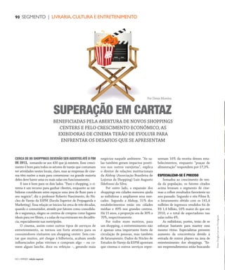 NO | VAREJO edição especial
90 SEGMENTO | LIVRARIA,CULTURA E ENTRETENIMENTO
CERCA DE 80 SHOPPINGS DEVERÃO SERABERTOSATÉ O FIM
DE 2013, somando-se aos 430 que já existem. Esse cresci-
mento é bom para todos os setores do varejo que costumam
ter atividades nestes locais, claro, mas as empresas de cine-
ma têm razões a mais para comemorar: na grande maioria
deles deve haver uma ou mais salas em funcionamento.
E isso é bom para os dois lados. “Para o shopping, o ci-
nema é um recurso para ganhar clientes, enquanto as exi-
bidoras consideram estes espaços uma área de fluxo para o
seu negócio”, diz o professor Roberto Nascimento, do Nú-
cleo de Varejo da ESPM (Escola Superior de Propaganda e
Marketing). Essa relação se iniciou há cerca de três décadas,
quando o consumidor, atraído por fatores como comodida-
de e segurança, elegeu os centros de compras como lugares
ideais para ver filmes, e a salas de rua entraram em decadên-
cia, especialmente nas metrópoles.
O cinema, assim como outros tipos de serviços de
entretenimento, se tornou um forte atrativo para os
consumidores visitarem um shopping center. Sem con-
tar que muitos, até chegar à bilheteria, acabam sendo
influenciados pelas vitrines e compram algo – ou co-
mem algum lanche, doce ou refeição –, gerando mais
negócios naquele ambiente. “As sa-
las também geram impactos positi-
vos nos outros varejistas”, explica
o diretor de relações institucionais
da Alshop (Associação Brasileira de
Lojistas de Shopping) Luís Augusto
Ildefonso da Silva.
Por outro lado, a expansão dos
shoppings em cidades menores ajuda
as exibidoras a ampliarem seus mer-
cados. Segundo a Alshop, 51% dos
estabelecimentos estão em cidades
médias e 49% nos grandes centros.
Há 15 anos, a proporção era de 30% a
70%, respectivamente.
Por todos esses motivos, para
um shopping, o entretenimento não
é apenas uma importante fonte de
circulação de pessoas, mas também
de faturamento. Dados do Núcleo de
Estudos do Varejo da ESPM apontam
que cinema e outros serviços repre-
sentam 16% da receita desses esta-
belecimentos, enquanto “praças de
alimentação” respondem por 17,3%.
ESPECIALIZAR-SE É PRECISO
Somados ao crescimento de ren-
da da população, os fatores citados
acima levaram o segmento de cine-
mas a colher resultados favoráveis no
ano passado. Segundo o site Filme B,
o faturamento obtido com os 141,4
milhões de ingressos vendidos foi de
R$ 1,4 bilhão, 16% maior do que em
2010, e o total de espectadores nas
salas subiu 4%.
As exibidoras, porém, terão de se
esforçar bastante para manter esse
mesmo ritmo. Especialistas preveem
aumento da concorrência devido à
entrada de outros players na área de
entretenimento dos shoppings. “Es-
ses empreendimentos estão buscando
BENEFICIADAS PELA ABERTURA DE NOVOS SHOPPINGS
CENTERS E PELO CRESCIMENTO ECONÔMICO, AS
EXIBIDORAS DE CINEMA TERÃO DE EVOLUIR PARA
ENFRENTAR OS DESAFIOS QUE SE APRESENTAM
Fotos:DouglasLuccena/Divulgação
SUPERAÇÃO EM CARTAZ
Por Denis Moreira
ANOVAREJO_livraria_cultura_entretenimento.indd 90 7/20/12 2:12 PM
 