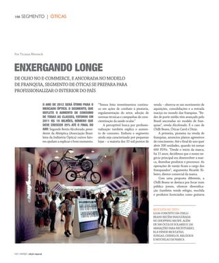 NO| VAREJO edição especial
108 SEGMENTO | ÓTICAS
O ANO DE 2012 SERÁ ÓTIMO PARA O
MERCADO ÓPTICO. O SEGMENTO, QUE
REFLETE O AUMENTO DE CONSUMO
DE TODAS AS CLASSES, FATUROU EM
2011 R$ 19 BILHÕES, NÚMERO QUE
DEVE CRESCER 25% ATÉ O FINAL DO
ANO.SegundoBentoAlcoforado,presi-
dente da Abióptica (Associação Brasi-
leira da Indústria Óptica) outros fato-
res ajudam a explicar o bom momento.
“Temos feito investimentos contínu-
os em ações de combate à pirataria,
regulamentação do setor, adoção de
normas técnicas e campanhas de cons-
cientização da saúde ocular.”
A perceptível busca por profissio-
nalização também explica o aumen-
to de consumo. Embora o segmento
ainda seja caracterizado por pequenas
lojas – a maioria dos 33 mil pontos de
venda – observa-se um movimento de
aquisições, consolidações e a entrada
maciça no mundo das franquias. “Re-
des de porte médio têm avançado pelo
Brasil ancoradas no modelo de fran-
quias”, revela Alcoforado. É o caso de
Chilli Beans, Óticas Carol e Diniz.
A primeira, pioneira na venda de
franquias, anunciou planos agressivos
de crescimento. Até o final do ano quer
abrir 200 unidades, quando irá somar
600 PDVs. “Desde o início da marca,
há 15 anos, decidimos que o nosso ne-
gócio principal era desenvolver a mar-
ca, desenhar produtos e processos. As
operações de varejo ficam a cargo dos
franqueados”, argumenta Ricardo Ri-
beiro, diretor comercial da marca.
Com uma proposta diferente, a
Chilli Beans se destaca por focar num
público jovem, oferecer diversifica-
ção (também vende relógio, mochila
e produtos licenciados como guitarra
ENXERGANDO LONGE
DE OLHO NO E-COMMERCE, E ANCORADA NO MODELO
DE FRANQUIA, SEGMENTO DE ÓTICAS SE PREPARA PARA
PROFISSIONALIZAR O INTERIOR DO PAÍS
Por Ticiana Werneck
BICICLETA NO TETO
LOJA-CONCEITO DA CHILLI
BEANS RECÉM-INAUGURADA
NO SHOPPING RECIFE. ALÉM
DE 500 ÓCULOS SOLARES E 150
ARMAÇÕES PARA RECEITUÁRIO,
ELA VENDE BICICLETAS,
SUNGAS, CHINELOS, RELÓGIOS
E MOCHILAS DA MARCA
ANOVAREJO_oticas.indd 108 7/20/12 2:16 PM
 