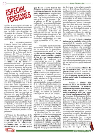 quiebra de no adoptarse medidas de
recorte. Previsión errónea: el sistema
ni tenía agujeros (más bien al revés,
era Hacienda quien le debía a la
Seguridad Social unos 3’7 billones
de pesetas por pagar parte de la
sanidad y de las pensiones no
contributivas).
Las 15 recomendaciones del
Pacto de Toledo caen en la trampa
de aseverar que estos factores son
un peligro real. Pero la correlación
de fuerzas en el Congreso en el
momento de la firma del pacto,
diciembre de 1995, es favorable a
los planteamientos menos lesivos
para el mantenimiento del sistema
de pensiones: así, se establece una
“separación de fuentes”
(recomendación núm.1) que permite
distinguir las prestaciones que tiene
que pagar la Seguridad Social y las
que tiene que pagar Hacienda del
Estado (la sanidad, las pensiones no
contributivas, los complementos a
mínimos, las ayudas sociales creadas
de forma coyuntural poros gobiernos
de turno); se establece una
salvaguarda para que en el caso de
que a la Seguridad Social le falte
dinero para cubrir las pensiones, se
pueda echar mano de un Fondo de
Reserva (recomendación núm.2)
constituido por los superávits
existentes en cada ejercicio (que ha
llegado a tener unos 66.000 millones
de euros acumulados en los a los de
bonanza, pese a que el Gobierno se
quedaba con parte de esos superávits,
incumpliendo así el acuerdo del Pacto
de Toledo), e incluso se prevé la
posibilidad de que el Estado puede
atender necesidades específicas que
surjan en el sistema público de las
pensiones.
3º) Una de las dos medidas de la
reforma aprobada por Rajoy, la
desvinculación de la revaloración
de la cuantía de las pensiones
respecto de la inflación,
desnaturaliza el carácter
sustitutivo de las rentas de activo
que hasta ahora tenían las
pensiones de jubilación, y supondrá
un recorte de al menos un 20% del
poder adquisitivo de las pensiones
en el período de los próximos 10
años (los sindicatos hablan de un
recorte de un 25%, pues en el IPC
se valoran los TV de plasma los
coches, etc. y no los gastos habituales
y elementales de los pensionistas,
los gastos fijos del hogar y la cesta
de compra, que es el 90%). Se
empobrecerán millones de
pensionistas que se situarán por
debajo del umbral de la pobreza. Si
se cumplen las previsiones de los
sindicatos, las pensiones de 1.000
euros equivaldrán a 750 euros en
2022.
Una de las recomendaciones
del Pacto de Toledo prevé la mejora
de las bases de las pensiones
(recomendación núm.3) y la
revalorización automática de las
mismas respecto del incremento
de los precios (recomendación
núm.11). Sus autores son
conscientes de que el poder
adquisitivo de las rentas dependientes
de una pensión se ve mermado por
el impacto de la inflación (IPC). Por
eso escriben negro sobre blanco lo
siguiente: “11. Mantenimiento del
poder adquisitivo de las pensiones.-
Es criterio de la Ponencia que debe
garantizarse el mantenimiento del
poder adquisitivo de las pensiones
mediante la revalorización
automática de las mismas, en función
de la evolución del índice de precios
al consumo y a traves de formulas
estables de contenido similar a la
aplicada en el presente año”. Rajoy
rompe, por tanto, el consenso
conseguido Pacto de Toledo.
Un 25% de reducción de las
pensiones, más un 21% de reducción
de los salarios en un decenio, según
va la reducción salarial hasta el
presente: es la estrategia de competir
por la vía de los salarios bajos, a la
que se acompaña los derechos
sociales bajos y las pensiones bajas.
La disminución de ese poder
adquisitivo de las pensiones no es
solo un ataque a los más débiles.
Lo es, y en una cuantía nada
desdeñable. Es además un dislate
económico de cuidado: va a reducir
la demanda interna, por la reducción
de la capacidad de consumo de los
hogares. A Rajoy se le llena la boca
de decir que prima el crecimiento
sobre el déficit fiscal. Pero lo único
que funciona en la economía española
son las exportaciones, que parecen
incrementarse, sobre todo porque
disminuyen las importaciones (lo cual
no se sabe si es una buena o una mala
señal, depende de por dónde se mire);
pero la demanda interna (consumo
más inversión) no deja de retroceder.
Mucho tiene que ver en esto las
reformas que la troika le impone a
España, entre otras los recortes en
los empleados públicos, los recortes
salariales, los recortes en la
financiación pública del bienestar.
Se trata de la devaluación
del euro a la española. A falta de la
capacidad de manejar políticas
monetarias autónomas por parte del
Estado español por estar sometidos
a la única política monetaria posible
en el euro, gestionada por el BCE, la
forma que se le ocurre al Gobierno
español de ajustar el déficit es subir
los impuestos a la mayoría social
(IVA) y recortar los costes salariales
directos (nóminas) e indirectas (costes
de las instituciones del Estado del
Bienestar).
4º) La otra medida la del factor de
la sostenibilidad, no tiene
justificación pues el sistema es
sostenible sin necesidad de recortes,
y además supone un retroceso de
siglo y medio en los derechos de los
trabajadores.
Porque el Estado del
Bienestar no es un invento de la
socialdemocracia. En sentido
amplio, es algo mucho más antiguo,
tiene una historia previa, es tan
antiguo como la lucha de clases
surgida en los albores del siglo XIX.
La cobertura de la situación de los
trabajadores que dejan de trabajar,
bien por motivos de enfermedad, bien
por motivos de su cese definitivo al
llegar a la vejez. Fue la lucha de los
trabajadores en pleno siglo XIX el
que mueve a la burguesía, dueños de
las fábricas y de las mercancías
creadas por los trabajadores, quienes
se muestran forzados a dar cobertura
a las situaciones de enfermedad y de
vejez mediante los seguros
correspondientes, bien pagados
inicialmente por las propias empresas,
bien pagados por mutualidades de las
distintas ramas de la producción.
Llegado el siglo XX, se
 