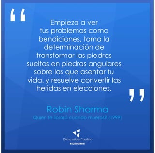 Robin Sharma
Quien te llorará cuando mueras? (1999)
Empieza a ver
tus problemas como
bendiciones, toma la
determinación de
transformar las piedras
sueltas en piedras angulares
sobre las que asentar tu
vida, y resuelve convertir las
heridas en elecciones.
“
”
 