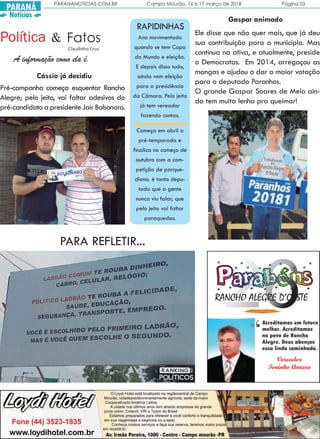 PARANANOTICIAS.COM.BR Campo Mourão, 16 e 17 março de 2018 Página 03
PARANÁ
Notícias
PARA REFLETIR...
Política Fatos&
Claudinho Cruz
A informação como ela é.
Pré-campanha começa esquentar Rancho
Alegre; pelo jeito, vai faltar adesivos do
pré-candidato a presidente Jair Bolsonaro.
Ele disse que não quer mais, que já deu
sua contribuição para o município. Mas
continua na ativa, e atualmente, preside
o Democratas. Em 2014, arregaçou as
mangas e ajudou a dar a maior votação
para o deputado Paranhos.
O grande Gaspar Soares de Melo ain-
da tem muita lenha pra queimar!
Cássio já decidiu
Gaspar animado
RAPIDINHAS
Ano movimentado
quando se tem Copa
do Mundo e eleição.
E depois disso tudo,
ainda vem eleição
para a presidência
da Câmara. Pelo jeito
já tem vereador
fazendo contas.
Começa em abril a
pré-temporada e
finaliza no começo de
outubro com a com-
petição de parque-
dismo. é tanto depu-
tado que a gente
nunca viu falar, que
pelo jeito vai faltar
paraquedas.
 