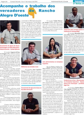 Página 04 Campo Mourão, 16 e 17 de março de 2018 PARANANOTICIAS.COM.BR PARANÁ
Notícias
Acompanhe o trabalho dos
vereadores de Rancho
Alegre D’oeste
O vereador Augusto de Sou-
za Campos (PR), solicitou ao Exe-
cutivo Municipal, por meio de Indi-
cação, para que o mesmo possa jun-
tamente ao Departamento Compe-
tente, realizar um estudo que viabi-
lize o escoamento da água de chuva
que desce da Avenida São Paulo em
direção à Rua Pernambuco, no qual
está prejudicando a Propriedade do
Senhor Elias de Jesus.
Segundo o vereador, quando
foi feito o asfalto da Rua Pernambu-
co, não foi feito galeria, por isso hoje
se encontra com esse problema, no
qual o proprietário nos procurou e
fez a reclamação.
“Por isso estou aqui fazendo a
indicação e solicitando da Prefeitu-
ra através do seu órgão competente
para que possa dar uma atenção es-
pecial, porque está realmente preju-
dicando ali a propriedade do senhor
Elias de Jesus.
O vereador solicitou ainda
para que o novo Módulo do Centro
Educacional Bom Jesus, possa fazer
uma homenagem ao Padre Marceli-
no Bravo, dando o nome ao novo
Módulo.
“Uma homenagem justa pelos
relevantes trabalhos feitos em prol
da nossa comunidade”, disse Augus-
to.
Campos solicitou também a
possibilidade de podar as árvores,
principalmente nas Avenidas Para-
ná e Belo Horizonte.
Outra Indicação do vereador
foi para que o Departamento Com-
petente, a possibilidade de cadastrar
o município no Ministério das Cida-
des para o programa: “Cartão Refor-
ma”. “O programa dá as famílias
carentes até R$ 9.646,07, para au-
mentar ou reformar a casa, progra-
ma este, que, se nós conseguirmos,
iremos ajudar muitas famílias aqui
do nosso município, por isso gosta-
ria do pronto atendimento da pre-
feita e equipe para que possa cadas-
trar o nosso município o quanto an-
tes”, explicou o vereador.
Escoamento de águas de chuva -
Homenagem ao Padre Marcelino -
Poda de árvores - Cartão Reforma
Melhorias nas estradas rurais
O vereador José Antônio
Zanuto (PDT), solicitou ao Execu-
tivo Municipal, para que a mesma
possa através do Departamento
Competente objetivando a realização
de serviços: de colocação de casca-
lhamento e compactação do mesmo
na estrada rural sentido Arapuan,
no trecho próximo das fazendas San-
to Antônio e Ouro Verde.”
O vereador Valdir Policar-
po Araújo (PTB), apresentou uma
Indicação ao Executivo Municipal,
para que a mesma possa através do
Departamento Competente tomar
providências quanto as águas da chu-
va na rua Belo Horizonte.
Escoamento de águas de chuva na
Rua Belo Horizonte
Kessia Chiliane Sabino Fa-
rias (PMDB), apresentou uma Indi-
cação junto ao executivo Municipal,
para que o mesmo possa junto ao
Departamento Competente objeti-
vando à construção de uma sala ad-
ministrativa para o departamento de
esporte do município, local: dentro
do complexo esportivo.
Em sua justificativa, a verea-
dora argumenta que a matéria ora
mencionada é de suma importância,
pois vai proporcionar mais agilida-
de e comodidade na execução dos
trabalhos desenvolvidos pelos servi-
dores públicos que atuam na área do
esporte do município.
“Vale salientar que com a cons-
trução desta sala administrativa den-
tro do centro esportivo vai tornar
este espaço mais atrativo e de refe-
rência no esporte, pois é no comple-
xo esportivo que está localizado a
maior estrutura de equipamentos na
área de esportes do nosso município,
portanto será um avanço significati-
vo junto ao Departamento de Espor-
te e consequentemente vai refletir
positivamente na qualidade de vida
da nossa população”, explicou a ve-
readora.
Sala administrativa no Complexo
Esportivo
Uniformes para serviços gerais e
melhorias no almoxarifado
O vereador Reinaldo Fran-
cisco Dias (DEM), por meio de In-
dicação, solicitou ao Departamento
Competente, se possível, objetivan-
do refazer os uniformes dos servi-
dores públicos das seguintes funções:
serviços gerais, operadores de má-
quinas e motoristas de veículos pe-
sados, e também para demais seto-
res do município. Reinaldo solicitou
ainda a implantação de bancos no
almoxarifado do pátio de maquinas;
assentos tipo almofadas, pois os atu-
ais são sólidos, tipo concreto.
A vereadora Valéria Miner-
vino Aguilar (PMDB), por Indica-
ção Verbal, solicitou que seja enca-
minhado Ofício a Excelentíssima
Senhora Prefeita Municipal, para
que a mesma possa através do De-
partamento Competente viabilizar a
instalação de uma academia ao ar li-
vre na Vila Rural Santa Felicidade.
Valéria solicitou ainda que o
Departamento Competente possa
objetivar a realização de serviços de
manutenção e colocação de lâmpa-
das em todas as luminárias do com-
plexo esportivo. Pediu também que
por meio do Departamento Compe-
tente, se possível, viabilizar a conti-
nuidade de distribuição de placas -
proibido jogar lixo.
Academia ao ar livre - Manutenção
no Complexo Esportivo - Novas
placas de sinalização - proibido
jogar lixo
 
