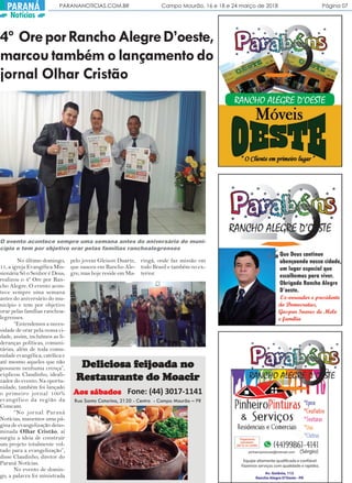 PARANANOTICIAS.COM.BR Campo Mourão, 16 e 18 e 24 março de 2018 Página 07PARANÁ
Notícias
4º OreporRanchoAlegreD’oeste,
marcoutambémolançamentodo
jornal Olhar Cristão
No último domingo,
11, a igreja Evangélica Mis-
sionária Só o Senhor é Deus,
realizou o 4º Ore por Ran-
cho Alegre. O evento acon-
tece sempre uma semana
antes do aniversário do mu-
nicípio e tem por objetivo
orar pelas famílias ranchoa-
legrenses.
“Entendemos a neces-
sidade de orar pela nossa ci-
dade, assim, incluímos as li-
deranças políticas, comuni-
tárias, além de toda comu-
nidade evangélica, católica e
até mesmo aqueles que não
possuem nenhuma crença”,
explicou Claudinho, ideali-
zador do evento. Na oportu-
nidade, também foi lançado
o primeiro jornal 100%
evangélico da região da
Comcam.
“No jornal Paraná
Notícias, manemos uma pá-
gina de evangelização deno-
minada Olhar Cristão, aí
surgiu a ideia de construir
um projeto totalmente vol-
tado para a evangelização”,
disse Claudinho, diretor do
Paraná Notícias.
No evento de domin-
go, a palavra foi ministrada
pelo jovem Gleison Duarte,
que nasceu em Rancho Ale-
gre, mas hoje reside em Ma-
O evento acontece sempre uma semana antes do aniversário do muni-
cípio e tem por objetivo orar pelas famílias ranchoalegrenses
Fone: (44) 3017-1141
Deliciosa fDeliciosa fDeliciosa fDeliciosa fDeliciosa feieieieieijoada nojoada nojoada nojoada nojoada no
RRRRResesesesestttttaurauraurauraurantantantantante do Moacire do Moacire do Moacire do Moacire do Moacir
Rua Santa Catarina, 2120 - Centro - Campo Mourão – PR
ringá, onde faz missão em
todo Brasil e também no ex-
terior.
AAAAAos sábadosos sábadosos sábadosos sábadosos sábados
 