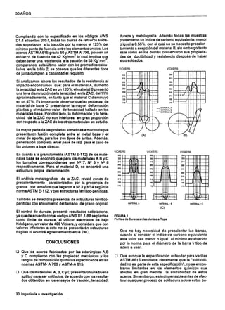 30 AÑOS
Cumpliendo con lo especificado en los códigos AWS
D1.4 e Icontec 2057, todas las barras de refuerzo solda-
das soportaron a la tracción por lo menos el 125% del
mínimo punto defluencia entre los elementos unidos. Los
aceros ASTM A615 grado 60 y ASTM A 706, poseen un
esfuerzo de fluencia de 42 Kg/mm2
lo cual implica que
deben tener una resistencia a la tracción de 53 Kg/ mm
2
;
comparando este último valor con los promedios calcu-
lados en la tabla 2, se observa que los diferentes tipos
de junta cumplen a cabalidad el requisito.
Si analizamos ahora los resultados de la resistencia al
impacto encontramos que: para el material A, aumentó
la tenacidad en la ZAC en un 120%, el material B presentó
una leve disminución de la tenacidad en la ZAC, del11 %
aproximadamente, en tanto que el material C disminuyó
en un 47%. Es importante observar que las probetas de
material de base C presentaron la mayor deformación
plástica y el máximo valor de tenacidad hallado en los
materiales base. Por otro lado, la deformación y la tena-
cidad de la ZAC no son inferiores en gran proporción
con respecto a la ZAC de los otros materiales en estudio.
La mayor parte de las probetas sometidas a macroataque
presentaron fusión completa entre el metal base y el
metal de aporte, para los tres tipos de juntas. Además,
penetración completa en el pase de raíz para el caso de
las uniones a tope directo.
En cuanto a la granulometría (ASTM E-112) de los mate-
riales base se encontró que para los materiales A,B y C
los tamaños correspondientes son NI! 7, NI! 5 Y NI! 8
respectivamente. Para el material D, se encontró una
estructura propia de laminación.
El análisis metalográfico de la ZAC, reveló zonas de
precalentamiento caracterizadas por la presencia de
granos con tamaños que llegaron a NI!3 Y Nº 4 según la
norma ASTM E-112, y con estructuras ferrítico-perlíticas.
También se detectó la presencia de estructuras ferrítico-
perlíticas con afinamiento del tamaño de grano original.
El control de dureza, presentó resultados satisfactorio,
ya que de acuerdo con el código AWS D1.1-88 se plantea
como límite de dureza, al utilizar electrodos de bajo
hidrógeno, un valor de 400 Vickers, y considera que con
valores inferiores a éste no se presentarán estructuras
frágiles ni ocurrirá agrientamiento en la ZAC.
CONCLUSIONES
o Que los aceros fabricados por las siderúrgicas A,B
yC cumplieron con las propiedad mecánicas y los
rangos de composición químicas especificados en las
nosmas ASTM- A 706 Y ASTM-A 615.
o Que los materiales A, B, C Y D presentaron una buena
aptitud para ser soldados, de acuerdo con los resulta-
dos obtenidos en los ensayos de tracción, tenacidad,
30 Ingeniería • Investigación
dureza y metalografía. Además todas las muestras
presentaron un índice de carbono equivalente, menor
o igual a 0.55%, con el cual no se necesito precalen-
tamiento a exepción del material B, sin embargo tanto
éste como en los demás conservaron sus propieda-
des de ductibilidad y resistencia después de haber
sido soldados.
VICKERS
330
310 1-f---
290
270
.) Ir250
¡-- L..-~
230 "
I ,.' 
210
~
190
,.
"'"........
170
_M
--
~~~~ ~~.
(A)
VICKERS
~0r-r--+++~r+~
310r-r--+++~r+~
~Or-b--+++~~~
270 t--+--++-tit-"f-I----i
~O~t=~~~l:t:j230 ¡::::
210 f"='j'='=--+-+-+-+-+-I----i
190 r-+--+=,+-+-+-+-1---4
170 '__+--+~-+-+-f--'
ATERIALA
MATERIAL B
ATERIAL-C
VICKERS VICKERS
350 350
1~o : sso
1,310 310
~O 290
I ¡
270 270
250 250
- ...._~
230 230
210 210
190 190
~i l
170 170
VICKERS
350 ,....,...___,.TrTT"~....,......,
330 t-t---tttt!-H--+-I
310 H--+-Htt-It---+--l
290 t-t---t+lil--H--+-I
250 H----iJffi'1Irt---+--l
230 r-t---ft1Iffl1i-I---+--l
210I--+-fI-lil'+r.:+l--H
1 90 ~::.ffl.-I'ttf+l; ~Il:±::l
170 '--t---l-Htttt---t-I
MATERIAL A
RGURA1
Perfiles de Dureza en las Juntas a Tope
MATERIAL· B MATERIAL -C
(e)
Que no hay necesidad de precalentar las barras,
cuando al conocer el índice de carbono equivalente
este valor sea menor o igual al mínimo establecido
por la norma para el diámetro de la barra y tipo de
acero a usar.
o Que aunque la especificación estandar para varillas
ASTM A615 establece claramente que la "soldabili-
dad no es parte de esta especificación", no se encon-
traron limitantes en los elementos químicos que
afecten en gran medida la soldabilidad de estos
aceros. Sin embargo, es indispensable antes de efec-
tuar cualquier proceso de soldadura sobre estas ba-
 