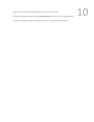 pesar de ser fora, a claque souselense ganhava em número e em “ruído”.

O Terceiro e último golo surgia, através de Bruno Santinhos ao minuto aos 25’ da segunda parte.
                                                                                                  10
Este seria o resultado que ditava o campeão da Taça AFP na presente época desportiva.
 