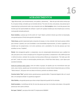 16
                                AGRADECIMENTOS
“Algo diferenciado, com entretenimento, com paixão e, obviamente, ... Mais do que tudo tenho certeza que
fiz, em pouco tempo, amizades que se tornarão eternas."Tal como me citou uma pessoa, essa pessoa que é
responsável por praticamente tudo o que conquistei este ano, Rui Laranjeira, sócio, é uma das pessoas mais
incríveis que tive oportunidade de conhecer e quem sem qualquer dúvida que esta empatia que se tornou
numa grande amizade perdurará.

Nuno Candeias, a pessoa que me fez sentir em “casa” desde o primeiro minuto que entrei na Associação,
uma grande pessoa à frente duma grande coletividade.

Telmo Sousa, grande responsável pelas conquistas da equipa, no meu entender não haveria pessoa melhor
para orientar o plantel, com uma humildade e uma honestidade impressionante, só tenho a agradecer o à
vontade que me proporcionou e tal como aconteceu com o presidente, foi uma das pessoas que mais
acreditou no meu “trabalho”.

Plantel, não conseguiram ganhar o campeonato, mas em compensação demonstraram que o podiam ter
sido, pois penso com a maior convição que foi a Soujovem que perdeu o campeonato e não a Belhó que teve
o mérito de vencer, contudo, fez-se justiça nas duas provas oficiais que conquistaram. “Há males que vêm
por bem”, tendo em conta as restruturações previstas para o futsal fazia desta época, a pior época para
ascender de divisão.

Gostei de conhecer toda a gente, como em todos os grupos, há aqueles que nos transmitiram mais que
outro, esses mesmo, aqueles que me transmitiram coisas boas e sempre tiveram disponíveis para as minhas
“ideias malucas”, não posso nem vou deixar em branco, portanto vou destacar abaixo:

Francisco Santa “Xixa”, grande maluco, grande pessoa e grande atleta. É impossível alguém não se rir ao pé
dele. Um exemplo do ditado “as aparências enganam”.

Vítor Patinha, uma grande pessoa que esteve sempre disponível quando lhe foi solicitado.

David Laranjeira, à semelhança do Rui, foi uma das pessoa que mais me ilucidou nesta época. Uma grande
pessoa que vale a pena conhecer.

Rui Lopes “Julinho”, que posso dizer dele? É simplesmente GRANDE!
 