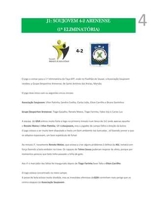 J1: SOUJOVEM 4-2 ARENENSE
                                   (1ª ELIMINATÓRIA)
                                                                                                          4

O jogo a contar para a 1 ª eliminatória da Taça AFP, onde no Pavilhão de Sousel, a Associação Soujovem
recebeu a Grupo Desportivo Arenense, de Santo António das Areias, Marvão.


O jogo teve início com os seguintes cincos iniciais:


Associação Soujovem: Vítor Patinha, Sandro Coelho, Carlos João, Elton Carrilho e Bruno Santinhos


Grupo Desportivo Arenense: Tiago Gasalho, Renato Matos, Tiago Farinha, Fábio Vaz e Carlos Luz


A equipa do GDA entrou muito forte e logo no primeiro minuto num lance de 1x1 onde apenas opunha
o Renato Matos e Vítor Patinha, GR daSoujovem, mas o jogador de campo falha a direção da baliza.
O jogo estava a ser muito bem disputado e havia um bom ambiente nas bancadas , só fazendo prever o que
os adeptos esperavam, um bom espetáculo de futsal.


Ao minuto 3', novamente Renato Matos, que estava a criar alguns problemas à defesa da ASJ, remata com
força fazendo a bola embater na trave. Os rapazes de Telmo Sousa poderam respirar de alívio, porque por
momentos pareceu que bola tinha passado a linha de golo.


Aos 4' o marcador das faltas foi inaugurado depois de Tiago Farinha fazer falta a Elton Carrilho.


O Jogo estava concentrado no meio campo.
A posse de bola estava muito dividida, mas as investidas ofensivas doGDA continham mais perigo que os
contra-ataques da Associação Soujovem.
 