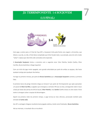 J2: TERRIMPONENTE 1-4 SOUJOVEM
                                             (1/2 FINAL)
                                                                                                              7


Com jogo a contar para a ½ final da Taça AFP, a Soujovem tinha pela frente uma viagem a Arronches, que
ditaria a sua ida, ou não, à final desta competição que tinha focado toda a sua atenção, para de certo modo
“salvar” a época que não tinha sido concluída como esperado.

A Associação Soujovem iniciou o encontro com o seguinte onze: Vítor Patinha, Sandro Coelho, Elton
Carrilho, Bruno Santinhos e Diogo Espanhol.

Com um início de jogo muito apagado, sem grande velocidade por parte de ambas as equipas, não havia
qualquer perigo para qualquer das balizas.

Foi logo no primeiro minuto, por parte de Bruno Santinhos que a Associação Soujovem cometeu a primeira
falta.

O primeiro lance de perigo iminente chega ao minuto 6’ por parte do Terrimponente que após aproveitar
um passe de Elton Carrilho, o jogador que envergava a camisola nº8 caiu na área, conseguindo rodar e tocar
a bola por baixo das pernas do GR de Sousel, Vítor Patinha, mas Sandro Coelho estava no sítio exato à hora
exata e conseguiu salvar a equipa da desvantagem.

Apartir da primeira mete do primeiro tempo, o jogo tornou-se mais ofensivo, provocado também pela
entrada de Carlos João.

Aos 20’ a vantagem chegava resultante duma jogada coletiva, tendo como finalizador, Bruno Santinhos.

Até ao intervalo, o resultado não se iria alterar.
 