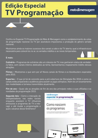 Edição Especial 
TV Programação 
Confira no Especial TV Programação do Meio & Mensagem como o estabelecimento de cotas 
de programação nacional na TV por assinatura impulsionou a produção do gênero seriado 
nacional. 
Mostramos ainda os maiores sucessos dos canais a cabo e da TV aberta, qual a infraestrutura 
necessária para colocá-los no ar, os seriados inéditos e as novas temporadas. 
E mais: 
Culinária – Programas de culinárias são um clássico da TV, mas ganharam status de verdadei-ra 
febre, com canais inteiros dedicados ao tema. Apresentamos mapeamento inédito dessas 
atrações. 
Filmes – Mostramos o que vem por aí! Novos canais de filmes e os blockbusters esperados 
para 2015. 
Esportes – O que já há de concreto para a pré-cobertura da Olimpíada Rio 2016 e como os 
canais estão preparando a audiência para assistir os jogos olímpicos. Além de um levantamento 
das modalidades e torneios transmitidos atualmente. 
Fim de ano – Quais são as atrações de fim de ano das principais redes e suas afiliadas e as 
novidades da programação 2015. 
Segunda tela – Como a interação de 
telespectadores nas redes sociais 
enquanto assistem à TV influencia 
emissoras e programas de TV a inte-ragir 
e até mudar a programação e 
qual o alcance desse fenômeno? 
 