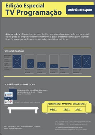 Edição Especial 
TV Programação 
Além da telinha – Enquanto os serviços de vídeo pela internet começam a oferecer uma espé-cie 
de “grade” de programação online, mostramos o que as emissoras e canais pagos disponibi-lizam 
de sua programação para os espectadores assistirem na internet. 
Rodapé largo 
25,2 x 11,3 cm 
27.500,00 
Rodapé 
25,2 x 5 cm 
13.000,00 
2ªcapa + pág. 3 
56 x 41,5 cm 
134.700,00 
Página inteira 
55.900,00 
2ª capa 
67.600,00 
3ª capa 
63.700,00 
4ª capa 
74.000,00 28 x 41,5 cm Página jr. 
18,8 x 28 cm 
45.500,00 
1/2 Página 
25,2 x 18,5 cm 
37.300,00 
FORMATOS PADRÃO: 
FECHAMENTO: MATERIAL: CIRCULAÇÃO: 
SP (11) 3769-1577 – pub_mm@grupomm.com.br 
RJ (21) 2245- 2119 – lcruz@grupomm.com.br 
Ou procure seu representante local: 
www.meioemensagem.com.br/publicidade 
SUGESTÃO PARA SE DESTACAR: 
Cinta 
4ª capa 
Cinta que envolve o jornal Meio & Mensagem 
(largura máxima de 12 cm) + 4ª Capa 
Preço: R$ 153.700,00 
* Obrigatório envio de boneco - sujeito a aprovação 
Para anunciar, e para outros formatos, fale com 
nossa equipe comercial. 
06/11 13/11 24/11 
