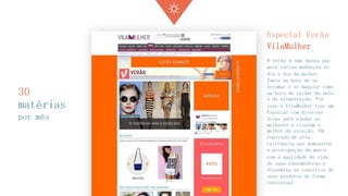 30 matérias 
por mês 
Especial Verão VilaMulher 
O verão é uma época que gera várias mudanças no dia a dia da mulher. Tanto na hora de se arrumar e se maquiar como na hora de cuidar da pele e da alimentação. Por isso o VilaMulher traz um Especial com diversas dicas para ajudar as mulheres a viverem o melhor da estação. Um conteúdo de alta relevância que demonstra a preocupação da marca com a qualidade de vida de suas consumidoras e dissemina os conceitos de seus produtos de forma contextual  