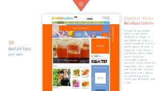 30 matérias 
por mês 
Especial Verão MaisEquilíbrio 
Focado em um grande público que busca melhorar a saúde, a qualidade de vida e o condicionamento físico nesta época do ano, o Especial traz dicas e cardápios para ajudar neste objetivo, colocando a marca presente entre usuários engajados com o tema e que criam uma relação emocional com a marca ao receberem dicas úteis que melhorar suas vidas  