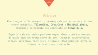 Objetivo 
Com o objetivo de aumentar a presença da sua marca na vida dos nossos usuários, VilaMulher, CyberCook e MaisEquilíbrio, propõem o patrocínio dos especiais de Verão 2015. 
Especiais de conteúdos pensados especialmente para a demanda do nosso público nesta época do ano, trazendo passo-a-passo, vídeos, matérias, receitas e o espaço ideal para sua marca se tornar relevante nesta estação.  