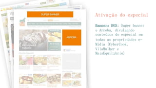 Ativação do especial 
Banners ROS: Super banner e Arroba, divulgando conteúdos do especial em todas as propriedades e- Midia (CyberCook, VilaMulher e MaisEquilíbrio)  