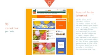 30 receitas 
por mês 
Especial Verão CyberCook 
Em uma época muito característica na culinária, quando existe uma preferência por pratos leves e gelados, CyberCook traz uma seleção das receitas mais procuradas dentro dessas categorias, criando o espaço ideal para uma marca que procura se tornar relevantes neste período do ano, aumentando sua presença no dia a dia dos nossos usuários ao se associar a conteúdos interessantes para eles.  