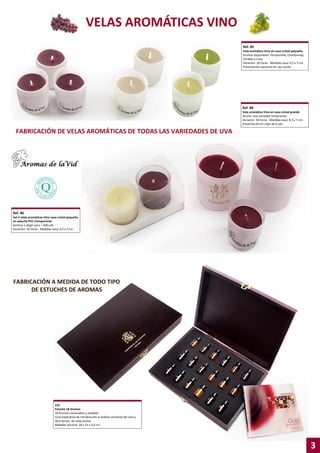 VELAS AROMÁTICAS VINO
Ref. 85
Vela aromática Vino en vaso cristal pequeño
Aromas disponibles: Tempranillo, Chardonnay,
Verdejo y Cava
Duración: 10 horas . Medidas vaso: 6,5 x 5 cm.
Presentación opcional en caja cartón

Ref. 88
Vela aromática Vino en vaso cristal grande
Aroma: Uva variedad Tempranillo
Duración: 30 horas . Medidas vaso: 8,5 x 7 cm.
Presentación en cajas de 6 uds.

FABRICACIÓN DE VELAS AROMÁTICAS DE TODAS LAS VARIEDADES DE UVA

Ref. 86
Set 2 velas aromáticas Vino vaso cristal pequeño
en estuche PVC transparente
Aromas a elegir para + 600 uds.
Duración: 10 horas . Medidas vaso: 6,5 x 5 cm.

FABRICACIÓN A MEDIDA DE TODO TIPO
DE ESTUCHES DE AROMAS

210
Estuche 18 Aromas
18 Aromas numerados y estables
Guía explicativa de introducción al análisis sensorial del vino y
descripción de cada aroma.
Medidas estuche: 28 x 21 x 3,6 cm.

3

 